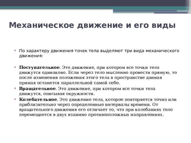Механическое движение и его виды   По характеру движения точек тела выделяют три вида механического движения: Поступательное . Это движение, при котором все точки тела движутся одинаково. Если через тело мысленно провести прямую, то после изменения положения этого тела в пространстве данная прямая останется параллельной самой себе. Вращательное . Это движение, при котором все точки тела движутся, описывая окружности. Колебательное . Это движение тела, которое повторяется точно или приблизительно через определенные интервалы времени. От вращательного движения его отличает то, что при колебаниях тело перемещается в двух взаимно противоположных направлениях. 