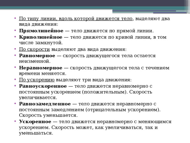По типу линии, вдоль которой движется тело , выделяют два вида движения: Прямолинейное  — тело движется по прямой линии. Криволинейное  — тело движется по кривой линии, в том числе замкнутой. По скорости  выделяют два вида движения: Равномерное  — скорость движущегося тела остается неизменной. Неравномерное  — скорость движущегося тела с течением времени меняется. По ускорению  выделяют три вида движения: Равноускоренное  — тело движется неравномерно с постоянным ускорением (положительным). Скорость увеличивается. Равнозамедленное  — тело движется неравномерно с постоянным замедлением (отрицательным ускорением). Скорость уменьшается. Ускоренное  — тело движется неравномерно с меняющимся ускорением. Скорость может, как увеличиваться, так и уменьшаться. 