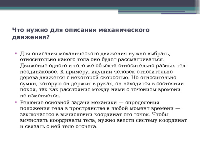 Что нужно для описания механического движения?   Для описания механического движения нужно выбрать, относительно какого тела оно будет рассматриваться. Движение одного и того же объекта относительно разных тел неодинаковое. К примеру, идущий человек относительно дерева движется с некоторой скоростью. Но относительно сумки, которую он держит в руках, он находится в состоянии покоя, так как расстояние между ними с течением времени не изменяется. Решение основной задачи механики — определения положения тела в пространстве в любой момент времени — заключается в вычислении координат его точек. Чтобы вычислить координаты тела, нужно ввести систему координат и связать с ней тело отсчета. 