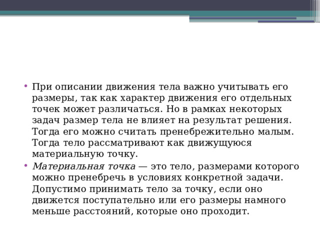 При описании движения тела важно учитывать его размеры, так как характер движения его отдельных точек может различаться. Но в рамках некоторых задач размер тела не влияет на результат решения. Тогда его можно считать пренебрежительно малым. Тогда тело рассматривают как движущуюся материальную точку. Материальная точка  — это тело, размерами которого можно пренебречь в условиях конкретной задачи. Допустимо принимать тело за точку, если оно движется поступательно или его размеры намного меньше расстояний, которые оно проходит. 