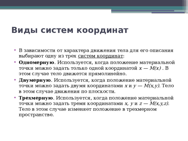 Виды систем координат   В зависимости от характера движения тела для его описания выбирают одну из трех  систем координат : Одномерную . Используется, когда положение материальной точки можно задать только одной координатой  x — M(x)  . В этом случае тело движется прямолинейно. Двумерную . Используется, когда положение материальной точки можно задать двумя координатами  x  и  y — M(x,y) . Тело в этом случае движения по плоскости. Трехмерную . Используется, когда положение материальной точки можно задать тремя координатами  x, y  и  z — M(x,y,z) . Тело в этом случае изменяет положение в трехмерном пространстве. 
