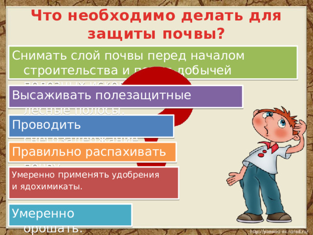 Что необходимо делать для защиты почвы? Снимать слой почвы перед началом строительства и перед добычей полезных ископаемых. Высаживать полезащитные лесные полосы. Проводить снегозадержание Правильно распахивать почву. Умеренно применять удобрения и ядохимикаты. Умеренно орошать. 