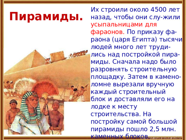 Пирамиды.  Их строили около 4500 лет назад, чтобы они слу-жили усыпальницами для фараонов. По приказу фа-раона (царя Египта) тысячи людей много лет труди-лись над постройкой пира-миды. Сначала надо было разровнять строительную площадку. Затем в камено-ломне вырезали вручную каждый строительный блок и доставляли его на лодке к месту строительства. На постройку самой большой пирамиды пошло 2,5 млн. каменных блоков. 