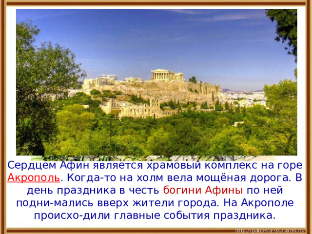  Сердцем Афин является храмовый комплекс на горе Акрополь .  Когда-то на холм вела мощёная дорога. В день праздника в честь богини Афины по ней подни-мались вверх жители города. На Акрополе происхо-дили главные события праздника. 