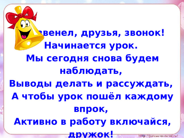 Прозвенел, друзья, звонок! Начинается урок. Мы сегодня снова будем наблюдать, Выводы делать и рассуждать, А чтобы урок пошёл каждому впрок, Активно в работу включайся, дружок! 