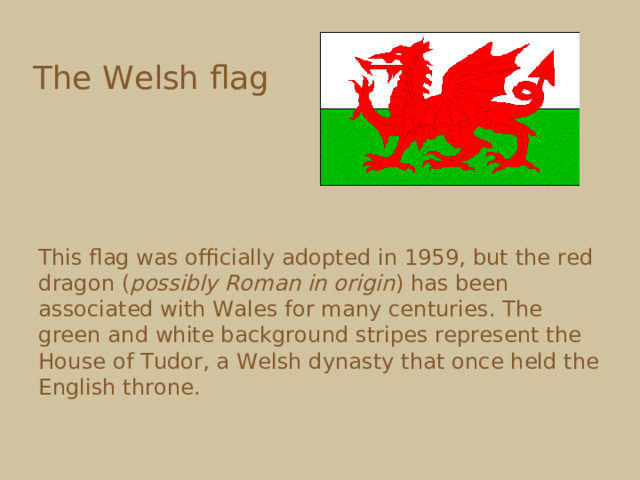 The Welsh flag  This flag was officially adopted in 1959, but the red dragon ( possibly Roman in origin ) has been associated with Wales for many centuries. The green and white background stripes represent the House of Tudor, a Welsh dynasty that once held the English throne. 