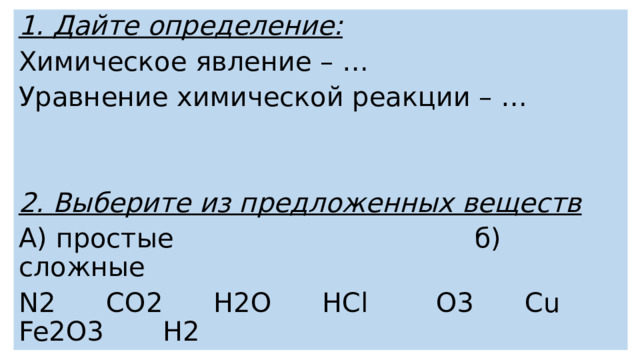 1. Дайте определение: Химическое явление – …  Уравнение химической реакции – … 2. Выберите из предложенных веществ А) простые  б) сложные N2 CO2 H2O HCl O3 Сu Fe2O3 H2 