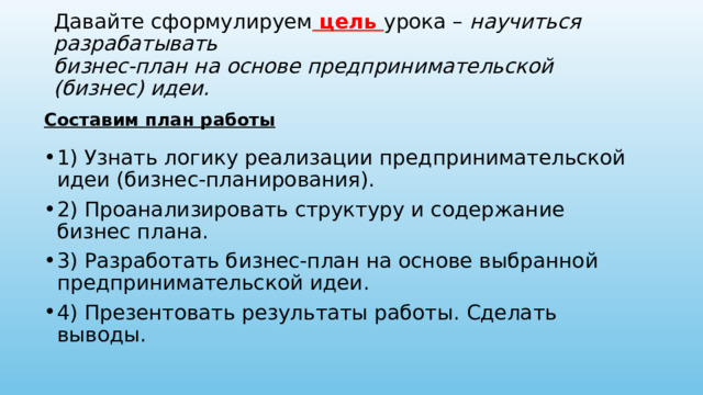 Давайте сформулируем цель урока – научиться разрабатывать  бизнес-план на основе предпринимательской (бизнес) идеи. Составим план работы 1) Узнать логику реализации предпринимательской идеи (бизнес-планирования). 2) Проанализировать структуру и содержание бизнес плана. 3) Разработать бизнес-план на основе выбранной предпринимательской идеи. 4) Презентовать результаты работы. Сделать выводы. 