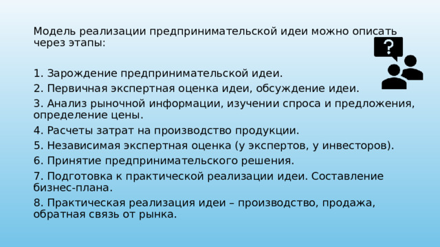 Модель реализации предпринимательской идеи можно описать через этапы: 1. Зарождение предпринимательской идеи. 2. Первичная экспертная оценка идеи, обсуждение идеи. 3. Анализ рыночной информации, изучении спроса и предложения, определение цены. 4. Расчеты затрат на производство продукции. 5. Независимая экспертная оценка (у экспертов, у инвесторов). 6. Принятие предпринимательского решения. 7. Подготовка к практической реализации идеи. Составление бизнес-плана. 8. Практическая реализация идеи – производство, продажа, обратная связь от рынка. 