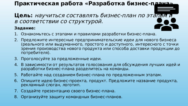 Практическая работа «Разработка бизнес-плана»  Цель: научиться составлять бизнес-план по этапам и в соответствии со структурой. Задание: Ознакомьтесь с этапами и правилами разработки бизнес-плана. Предложите интересные предпринимательские идеи для нового бизнеса (реального или выдуманного, простого и доступного, интересного с точки зрения производства нового продукта или способа доставки продукции до потребителя). Проголосуйте за предложенные идеи. В зависимости от результатов голосования для обсуждения лучших идей и разработки бизнес-плана разделитесь на команды. Работайте над созданием бизнес-плана по предложенным этапам. Опишите идею бизнес-проекта, продукт. Предложите название продукта, рекламный слоган, логотип. Создайте презентацию своего бизнес-плана. Организуйте защиту командных бизнес-планов. 