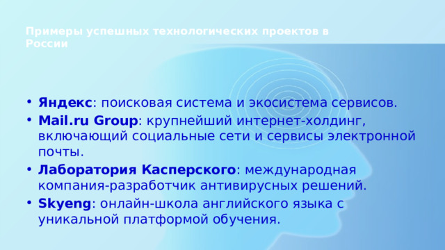Примеры успешных технологических проектов в России   Яндекс : поисковая система и экосистема сервисов. Mail.ru Group : крупнейший интернет-холдинг, включающий социальные сети и сервисы электронной почты. Лаборатория Касперского : международная компания-разработчик антивирусных решений. Skyeng : онлайн-школа английского языка с уникальной платформой обучения. 