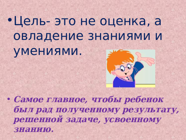 Цель- это не оценка, а овладение знаниями и умениями. Самое главное, чтобы ребенок был рад полученному результату, решенной задаче, усвоенному знанию.  