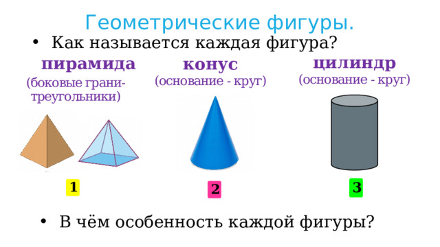 Геометрические фигуры. Как называется каждая фигура? конус цилиндр пирамида (основание - круг) (основание - круг) (боковые грани-треугольники) 3 1 2 В чём особенность каждой фигуры? 