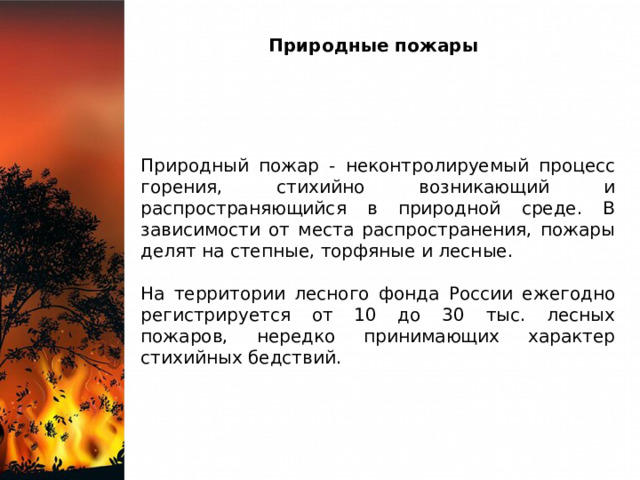 Природные пожары Природный пожар - неконтролируемый процесс горения, стихийно возникающий и распространяющийся в природной среде. В зависимости от места распространения, пожары делят на степные, торфяные и лесные. На территории лесного фонда России ежегодно регистрируется от 10 до 30 тыс. лесных пожаров, нередко принимающих характер стихийных бедствий. 