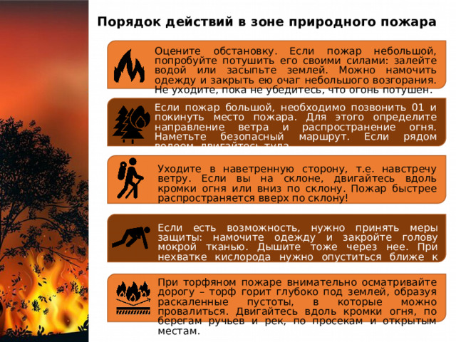Порядок действий в зоне природного пожара Оцените обстановку. Если пожар небольшой, попробуйте потушить его своими силами: залейте водой или засыпьте землей. Можно намочить одежду и закрыть ею очаг небольшого возгорания. Не уходите, пока не убедитесь, что огонь потушен. Если пожар большой, необходимо позвонить 01 и покинуть место пожара. Для этого определите направление ветра и распространение огня. Наметьте безопасный маршрут. Если рядом водоем, двигайтесь туда. Уходите в наветренную сторону, т.е. навстречу ветру. Если вы на склоне, двигайтесь вдоль кромки огня или вниз по склону. Пожар быстрее распространяется вверх по склону! Если есть возможность, нужно принять меры защиты: намочите одежду и закройте голову мокрой тканью. Дышите тоже через нее. При нехватке кислорода нужно опуститься ближе к земле. При торфяном пожаре внимательно осматривайте дорогу – торф горит глубоко под землей, образуя раскаленные пустоты, в которые можно провалиться. Двигайтесь вдоль кромки огня, по берегам ручьев и рек, по просекам и открытым местам. 