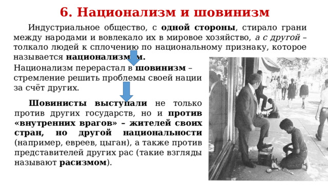 6. Национализм и шовинизм Индустриальное общество, с одной стороны , стирало грани между народами и вовлекало их в мировое хозяйство, а с другой – толкало людей к сплочению по национальному признаку, которое называется национализмом. Национализм перерастал в шовинизм – стремление решить проблемы своей нации за счёт других. Шовинисты выступали не только против других государств, но и против «внутренних врагов» – жителей своих стран, но другой национальности (например, евреев, цыган), а также против представителей других рас (такие взгляды называют расизмом ). 