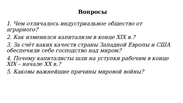 Вопросы   1. Чем отличалось индустриальное общество от аграрного? 2. Как изменился капитализм в конце XIX в.? 3. За счёт каких качеств страны Западной Европы и США обеспечили себе господство над миром? 4. Почему капиталисты шли на уступки рабочим в конце XIX – начале XX в.? 5. Каковы важнейшие причины мировой войны? 