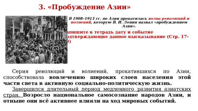 3. «Пробуждение Азии» В 1908–1913 гг. по Азии прокатилась волна революций и волнений , которую В. И. Ленин назвал «пробуждением Азии». Запишите в тетрадь дату и событие подтверждающие данное высказывание (Стр. 17-20) 1. 2. 3.  Серия революций и волнений, прокатившихся по Азии, способствовала вовлечению широких слоев населения этой части света в активную социально-политическую жизнь. Завершился длительный период медленного развития азиатских стран. Возросло национальное самосознание народов Азии, и отныне они всё активнее влияли на ход мировых событий. 