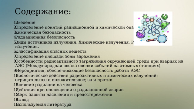 Содержание:  Введение Определение понятий радиационной и химической опасностей. Химическая безопасность Радиационная безопасность Виды источников излучения. Химические излучения. Радиационные излучения. Классификация опасных веществ Определение площади зоны заражения Особенности радиоактивного загрязнения окружающей среды при авариях на АЭС (Международная шкала оценки событий на атомных станциях) Мероприятия, обеспечивающие безопасность работы АЭС Биологическое действие радиоактивных и химических излучений: отрицательное и положительное; за и против Влияние радиации на человека Действия при оповещении о радиационной аварии Меры защиты населения и предостережения Вывод Используемая литература  
