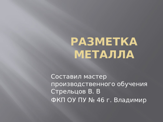 РАЗМЕТКА МЕТАЛЛА Составил мастер производственного обучения Стрельцов В. В ФКП ОУ ПУ № 46 г. Владимир 