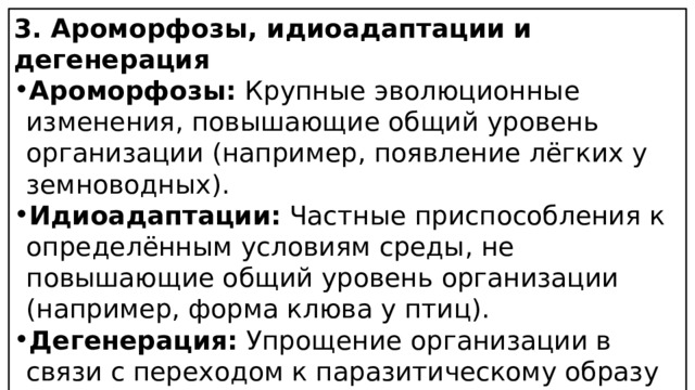 3. Ароморфозы, идиоадаптации и дегенерация Ароморфозы:  Крупные эволюционные изменения, повышающие общий уровень организации (например, появление лёгких у земноводных). Идиоадаптации:  Частные приспособления к определённым условиям среды, не повышающие общий уровень организации (например, форма клюва у птиц). Дегенерация:  Упрощение организации в связи с переходом к паразитическому образу жизни или приспособлением к среде обитания (например, редукция органов зрения у кротов). 
