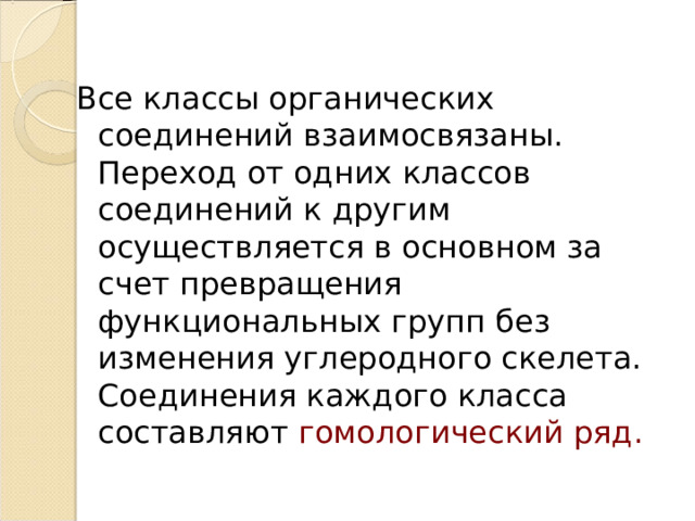 Все классы органических соединений взаимосвязаны. Переход от одних классов соединений к другим осуществляется в основном за счет превращения функциональных групп без изменения углеродного скелета. Соединения каждого класса составляют гомологический ряд. 
