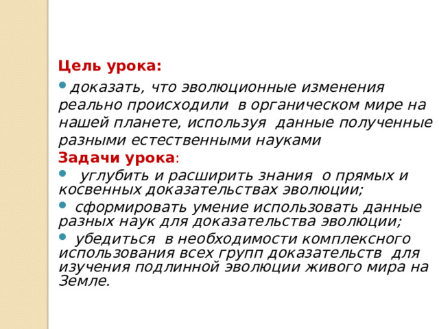 Цель урока: доказать, что эволюционные изменения реально происходили в органическом мире на нашей планете, используя данные полученные разными естественными науками Задачи урока :  углубить и расширить знания о прямых и косвенных доказательствах эволюции;  сформировать умение использовать данные разных наук для доказательства эволюции;  убедиться в необходимости комплексного использования всех групп доказательств для изучения подлинной эволюции живого мира на Земле.  