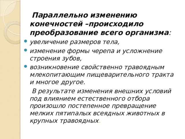  Параллельно изменению конечностей –происходило преобразование всего организма :  увеличение размеров тела, изменение формы черепа и усложнение строения зубов, возникновение свойственно травоядным млекопитающим пищеварительного тракта и многое другое.  В результате изменения внешних условий под влиянием естественного отбора произошло постепенное превращение мелких пятипалых всеядных животных в крупных травоядных . 