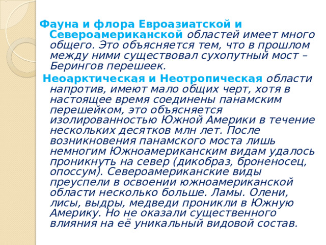 Фауна и флора Евроазиатской и Североамериканской областей имеет много общего. Это объясняется тем, что в прошлом между ними существовал сухопутный мост – Берингов перешеек.  Неоарктическая и Неотропическая  области напротив, имеют мало общих черт, хотя в настоящее время соединены панамским перешейком, это объясняется изолированностью Южной Америки в течение нескольких десятков млн лет. После возникновения панамского моста лишь немногим Южноамериканским видам удалось проникнуть на север (дикобраз, броненосец, опоссум). Североамериканские виды преуспели в освоении южноамериканской области несколько больше. Ламы. Олени, лисы, выдры, медведи проникли в Южную Америку. Но не оказали существенного влияния на её уникальный видовой состав. 