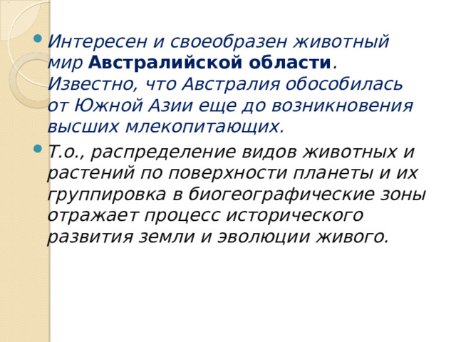 Интересен и своеобразен животный мир Австралийской области . Известно, что Австралия обособилась от Южной Азии еще до возникновения высших млекопитающих. Т.о., распределение видов животных и растений по поверхности планеты и их группировка в биогеографические зоны отражает процесс исторического развития земли и эволюции живого. 