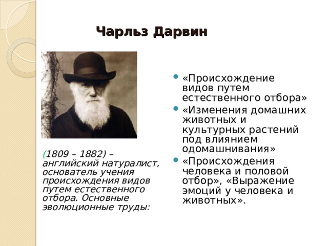 Чарльз Дарвин «Происхождение видов путем естественного отбора» «Изменения домашних животных и культурных растений под влиянием одомашнивания» «Происхождения человека и половой отбор», «Выражение эмоций у человека и животных». ( 1809 – 1882) – английский натуралист, основатель учения происхождения видов путем естественного отбора. Основные эволюционные труды: 