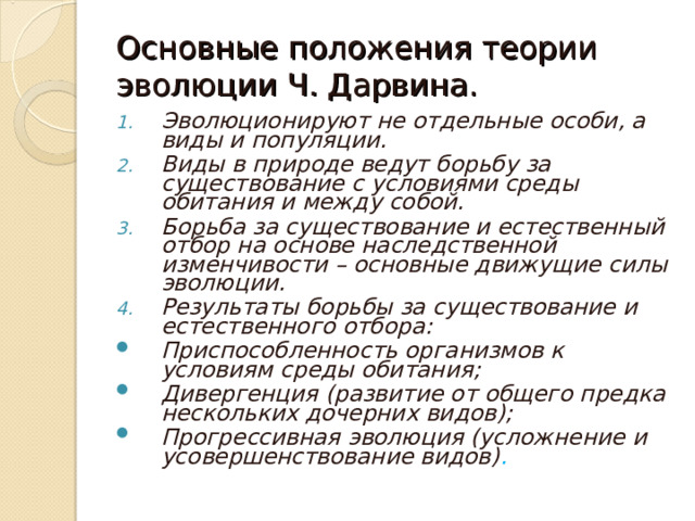 Основные положения теории эволюции Ч. Дарвина. Эволюционируют не отдельные особи, а виды и популяции. Виды в природе ведут борьбу за существование с условиями среды обитания и между собой. Борьба за существование и естественный отбор на основе наследственной изменчивости – основные движущие силы эволюции. Результаты борьбы за существование и естественного отбора: Приспособленность организмов к условиям среды обитания; Дивергенция (развитие от общего предка нескольких дочерних видов); Прогрессивная эволюция (усложнение и усовершенствование видов) . 