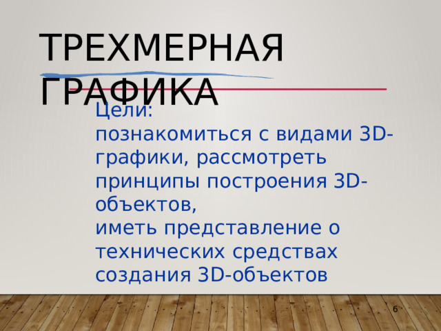 Трехмерная  графика Цели: познакомиться  с  видами  3D-графики, рассмотреть  принципы  построения 3D-объектов, иметь  представление  о  технических средствах  создания  3D-объектов 6 