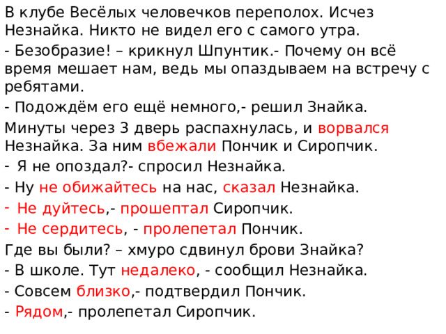 В клубе Весёлых человечков переполох. Исчез Незнайка. Никто не видел его с самого утра. - Безобразие! – крикнул Шпунтик.- Почему он всё время мешает нам, ведь мы опаздываем на встречу с ребятами. - Подождём его ещё немного,- решил Знайка. Минуты через 3 дверь распахнулась, и ворвался Незнайка. За ним вбежали Пончик и Сиропчик. Я не опоздал?- спросил Незнайка. - Ну не обижайтесь на нас, сказал Незнайка. Не дуйтесь ,- прошептал Сиропчик. Не сердитесь , - пролепетал Пончик. Где вы были? – хмуро сдвинул брови Знайка? - В школе. Тут недалеко , - сообщил Незнайка. - Совсем близко ,- подтвердил Пончик. - Рядом ,- пролепетал Сиропчик.
