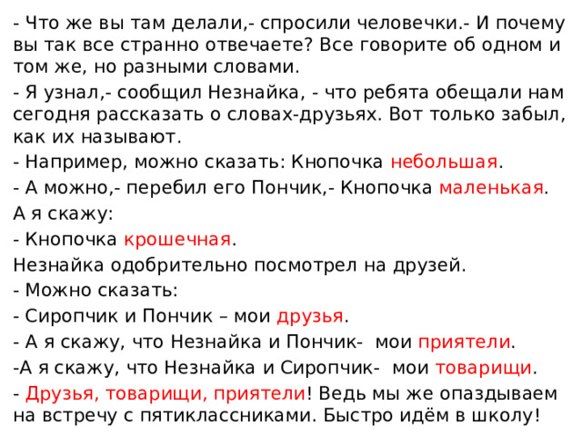 - Что же вы там делали,- спросили человечки.- И почему вы так все странно отвечаете? Все говорите об одном и том же, но разными словами. - Я узнал,- сообщил Незнайка, - что ребята обещали нам сегодня рассказать о словах-друзьях. Вот только забыл, как их называют. - Например, можно сказать: Кнопочка небольшая . - А можно,- перебил его Пончик,- Кнопочка маленькая . А я скажу: - Кнопочка крошечная . Незнайка одобрительно посмотрел на друзей. - Можно сказать: - Сиропчик и Пончик – мои друзья . - А я скажу, что Незнайка и Пончик- мои приятели . -А я скажу, что Незнайка и Сиропчик- мои товарищи . - Друзья, товарищи, приятели ! Ведь мы же опаздываем на встречу с пятиклассниками. Быстро идём в школу!