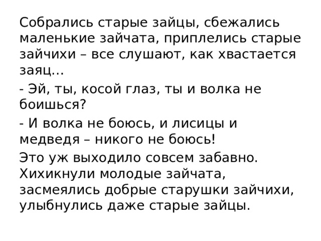 Собрались старые зайцы, сбежались маленькие зайчата, приплелись старые зайчихи – все слушают, как хвастается заяц… - Эй, ты, косой глаз, ты и волка не боишься? - И волка не боюсь, и лисицы и медведя – никого не боюсь! Это уж выходило совсем забавно. Хихикнули молодые зайчата, засмеялись добрые старушки зайчихи, улыбнулись даже старые зайцы.