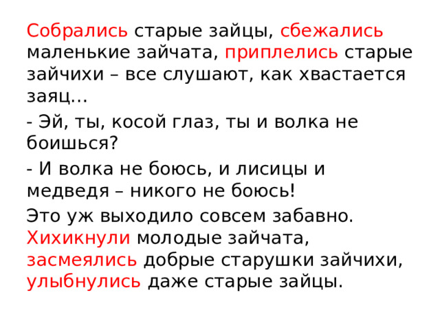 Собрались старые зайцы, сбежались маленькие зайчата, приплелись старые зайчихи – все слушают, как хвастается заяц… - Эй, ты, косой глаз, ты и волка не боишься? - И волка не боюсь, и лисицы и медведя – никого не боюсь! Это уж выходило совсем забавно. Хихикнули молодые зайчата, засмеялись добрые старушки зайчихи, улыбнулись даже старые зайцы.