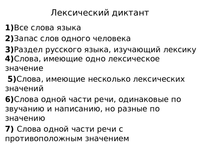 Лексический диктант 1) Все слова языка 2) Запас слов одного человека 3) Раздел русского языка, изучающий лексику 4) Слова, имеющие одно лексическое значение  5) Слова, имеющие несколько лексических значений 6) Слова одной части речи, одинаковые по звучанию и написанию, но разные по значению 7) Слова одной части речи с противоположным значением