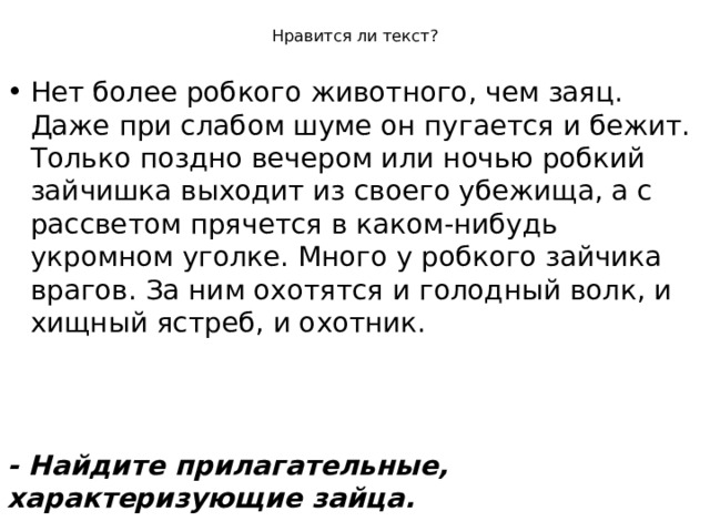 Нравится ли текст? Нет более робкого животного, чем заяц. Даже при слабом шуме он пугается и бежит. Только поздно вечером или ночью робкий зайчишка выходит из своего убежища, а с рассветом прячется в каком-нибудь укромном уголке. Много у робкого зайчика врагов. За ним охотятся и голодный волк, и хищный ястреб, и охотник.  - Найдите прилагательные, характеризующие зайца.