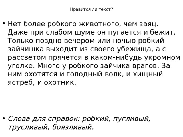 Нравится ли текст? Нет более робкого животного, чем заяц. Даже при слабом шуме он пугается и бежит. Только поздно вечером или ночью робкий зайчишка выходит из своего убежища, а с рассветом прячется в каком-нибудь укромном уголке. Много у робкого зайчика врагов. За ним охотятся и голодный волк, и хищный ястреб, и охотник.