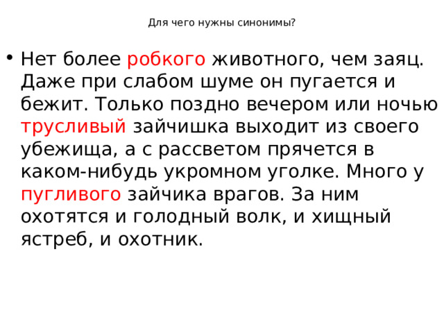 Для чего нужны синонимы? Нет более робкого животного, чем заяц. Даже при слабом шуме он пугается и бежит. Только поздно вечером или ночью трусливый зайчишка выходит из своего убежища, а с рассветом прячется в каком-нибудь укромном уголке. Много у пугливого зайчика врагов. За ним охотятся и голодный волк, и хищный ястреб, и охотник.
