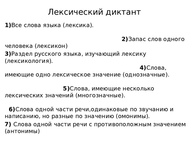 Лексический диктант 1) Все слова языка (лексика). 2) Запас слов одного человека (лексикон) 3) Раздел русского языка, изучающий лексику (лексикология). 4) Слова, имеющие одно лексическое значение (однозначные). 5) Слова, имеющие несколько лексических значений (многозначные). 6) Слова одной части речи,одинаковые по звучанию и написанию, но разные по значению (омонимы).  7) Слова одной части речи с противоположным значением (антонимы)