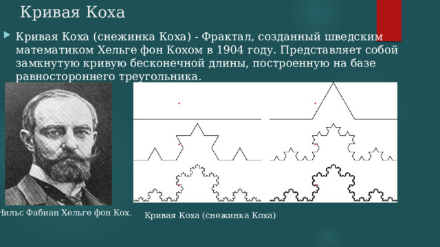 Кривая Коха Кривая Коха (снежинка Коха) - Фрактал, созданный шведским математиком Хельге фон Кохом в 1904 году. Представляет собой замкнутую кривую бесконечной длины, построенную на базе равностороннего треугольника. Нильс Фабиан Хельге фон Кох. Кривая Коха (снежинка Коха) 