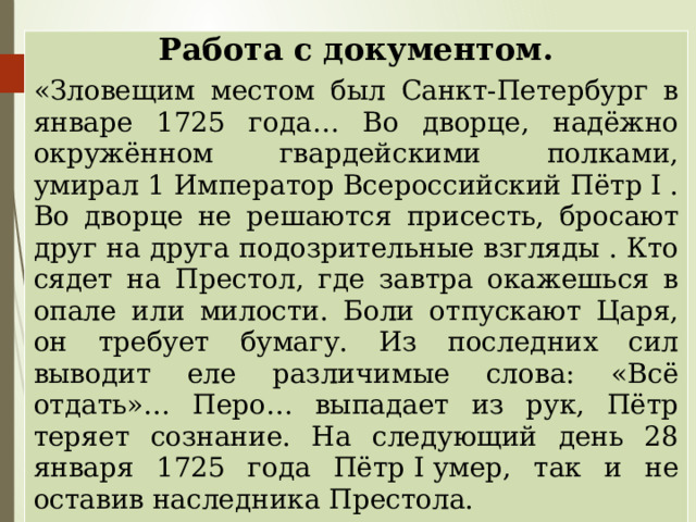 Работа с документом. «Зловещим местом был Санкт-Петербург в январе 1725 года… Во дворце, надёжно окружённом гвардейскими полками, умирал 1 Император Всероссийский Пётр I . Во дворце не решаются присесть, бросают друг на друга подозрительные взгляды . Кто сядет на Престол, где завтра окажешься в опале или милости. Боли отпускают Царя, он требует бумагу. Из последних сил выводит еле различимые слова: «Всё отдать»… Перо… выпадает из рук, Пётр теряет сознание. На следующий день 28 января 1725 года Пётр I умер, так и не оставив наследника Престола. Предположите, какая судьба ждала наше государство? 