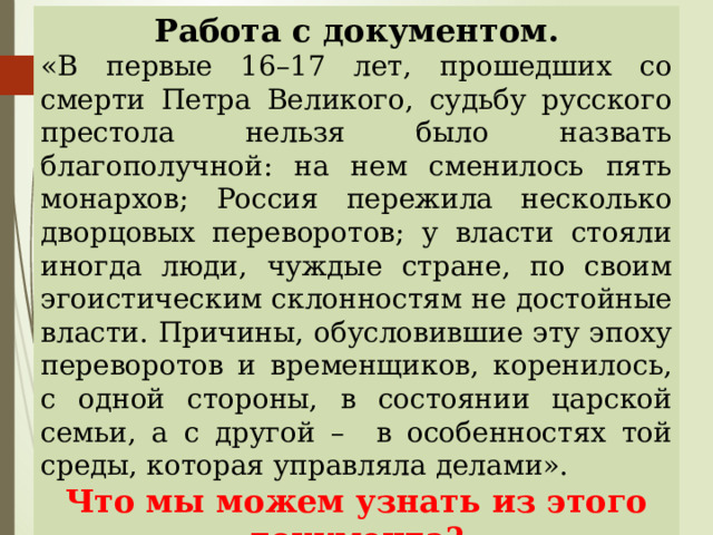 Работа с документом. «В первые 16–17 лет, прошедших со смерти Петра Великого, судьбу русского престола нельзя было назвать благополучной: на нем сменилось пять монархов; Россия пережила несколько дворцовых переворотов; у власти стояли иногда люди, чуждые стране, по своим эгоистическим склонностям не достойные власти. Причины, обусловившие эту эпоху переворотов и временщиков, коренилось, с одной стороны, в состоянии царской семьи, а с другой – в особенностях той среды, которая управляла делами». Что мы можем узнать из этого документа? О каком историческом событии идет речь?  