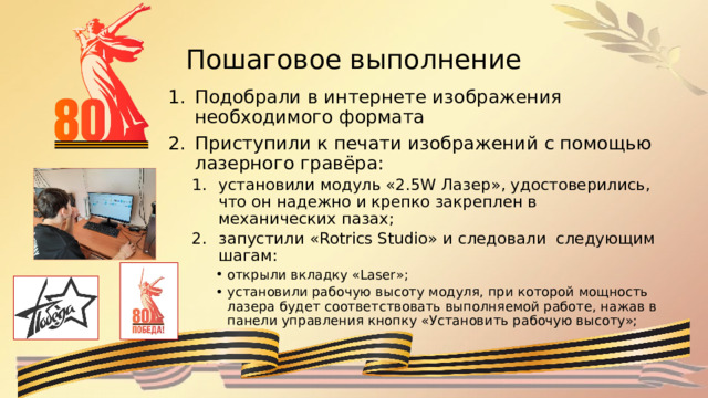 Пошаговое выполнение Подобрали в интернете изображения необходимого формата Приступили к печати изображений с помощью лазерного гравёра: установили модуль «2.5W Лазер», удостоверились, что он надежно и крепко закреплен в механических пазах; запустили «Rotrics Studio» и следовали следующим шагам: установили модуль «2.5W Лазер», удостоверились, что он надежно и крепко закреплен в механических пазах; запустили «Rotrics Studio» и следовали следующим шагам: открыли вкладку «Laser»; установили рабочую высоту модуля, при которой мощность лазера будет соответствовать выполняемой работе, нажав в панели управления кнопку «Установить рабочую высоту»; открыли вкладку «Laser»; установили рабочую высоту модуля, при которой мощность лазера будет соответствовать выполняемой работе, нажав в панели управления кнопку «Установить рабочую высоту»; открыли вкладку «Laser»; установили рабочую высоту модуля, при которой мощность лазера будет соответствовать выполняемой работе, нажав в панели управления кнопку «Установить рабочую высоту»; 