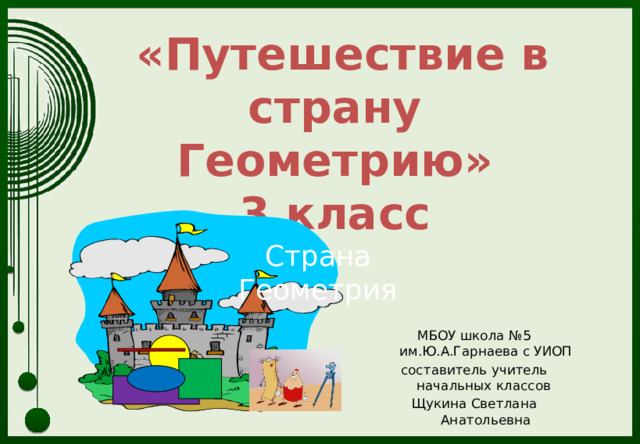  «Путешествие в страну  Геометрию»  3 класс Страна Геометрия МБОУ школа №5 им.Ю.А.Гарнаева с УИОП составитель учитель начальных классов Щукина Светлана Анатольевна 