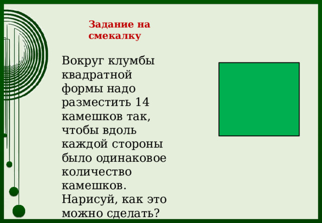 Задание на смекалку Вокруг клумбы квадратной формы надо разместить 14 камешков так, чтобы вдоль каждой стороны было одинаковое количество камешков. Нарисуй, как это можно сделать? 
