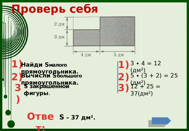 Проверь себя 1) 1) 3 ∙ 4 = 12 (дм²) Найди S малого прямоугольника. 2) 2) Вычисли S большого прямоугольника. 5 ∙ (3 + 2) = 25 (дм²) 3) 3) S закрашенной фигуры . 12 + 25 = 37(дм²) Ответ: S – 37 дм². 