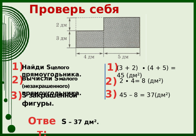 Проверь себя 1) 1) Найди S целого прямоугольника. (3 + 2) ∙ (4 + 5) = 45 (дм²) 2) Вычисли S малого (незакрашенного) прямоугольника. 2) 2 ∙ 4= 8 (дм²) 3) 3) S закрашенной фигуры . 45 – 8 = 37(дм²) Ответ: S – 37 дм². 